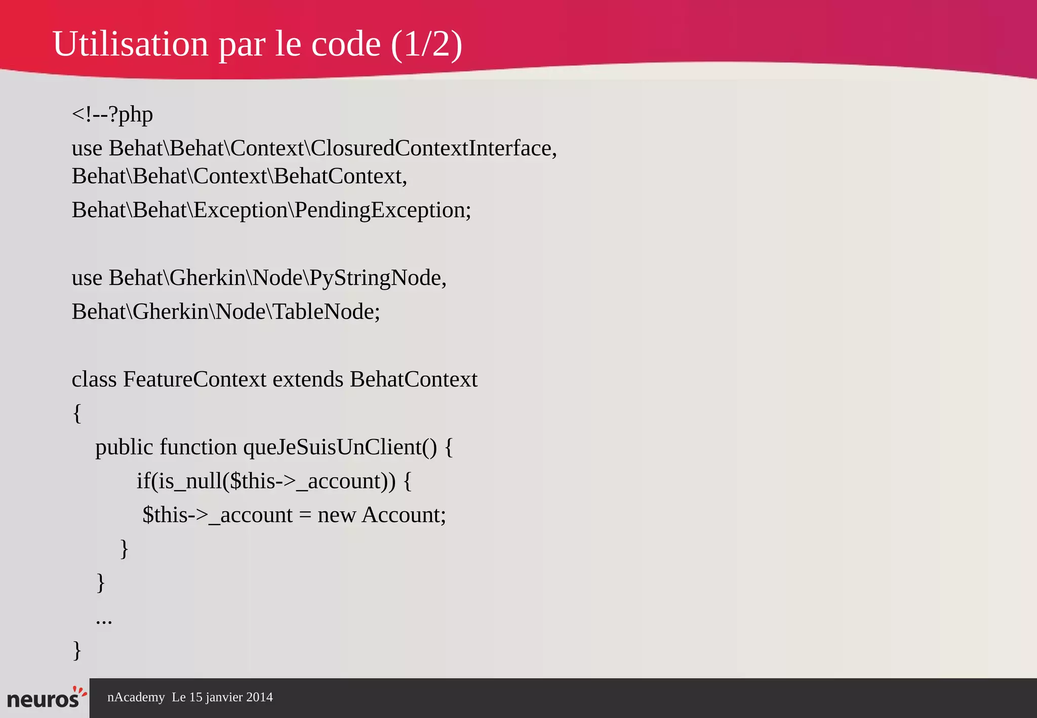 nAcademy Le 15 janvier 2014 Neuros -
Utilisation par le code (1/2)
<!--?php
use BehatBehatContextClosuredContextInterface,
BehatBehatContextBehatContext,
BehatBehatExceptionPendingException;
use BehatGherkinNodePyStringNode,
BehatGherkinNodeTableNode;
class FeatureContext extends BehatContext
{
public function queJeSuisUnClient() {
if(is_null($this->_account)) {
$this->_account = new Account;
}
}
...
}
 