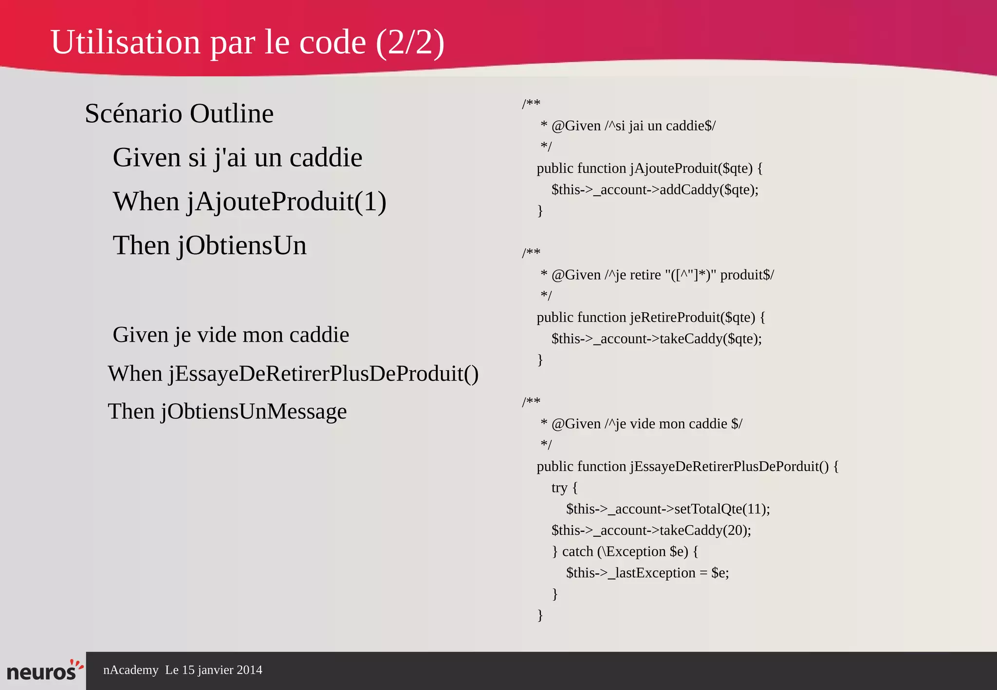 nAcademy Le 15 janvier 2014 Neuros -
Utilisation par le code (2/2)
Scénario Outline
Given si j'ai un caddie
When jAjouteProduit(1)
Then jObtiensUn
Given je vide mon caddie
When jEssayeDeRetirerPlusDeProduit()
Then jObtiensUnMessage
/**
* @Given /^si jai un caddie$/
*/
public function jAjouteProduit($qte) {
$this->_account->addCaddy($qte);
}
/**
* @Given /^je retire "([^"]*)" produit$/
*/
public function jeRetireProduit($qte) {
$this->_account->takeCaddy($qte);
}
/**
* @Given /^je vide mon caddie $/
*/
public function jEssayeDeRetirerPlusDePorduit() {
try {
$this->_account->setTotalQte(11);
$this->_account->takeCaddy(20);
} catch (Exception $e) {
$this->_lastException = $e;
}
}
 