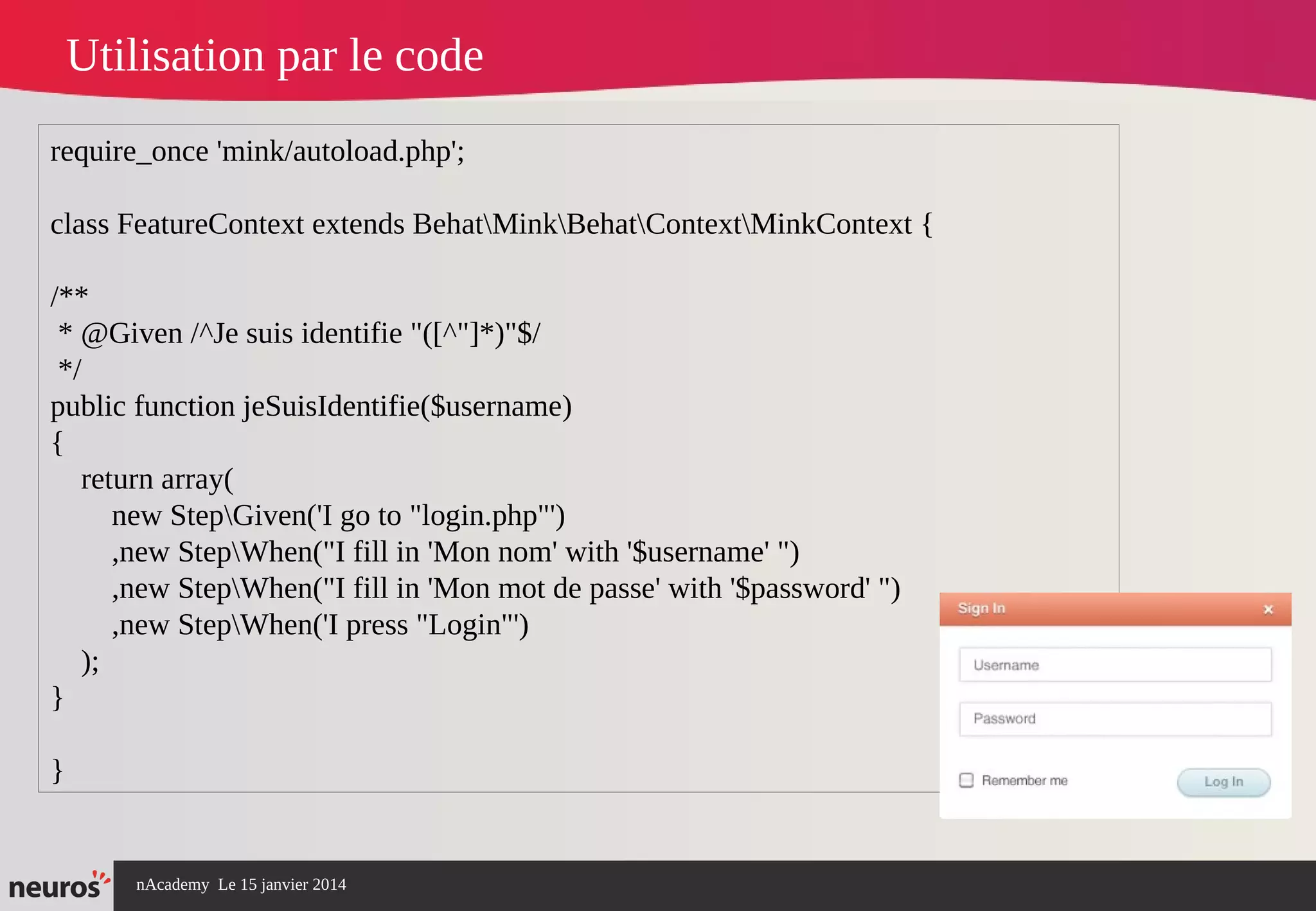 nAcademy Le 15 janvier 2014 Neuros -
Utilisation par le code
require_once 'mink/autoload.php';
class FeatureContext extends BehatMinkBehatContextMinkContext {
/**
* @Given /^Je suis identifie "([^"]*)"$/
*/
public function jeSuisIdentifie($username)
{
return array(
new StepGiven('I go to "login.php"')
,new StepWhen("I fill in 'Mon nom' with '$username' ")
,new StepWhen("I fill in 'Mon mot de passe' with '$password' ")
,new StepWhen('I press "Login"')
);
}
}
 