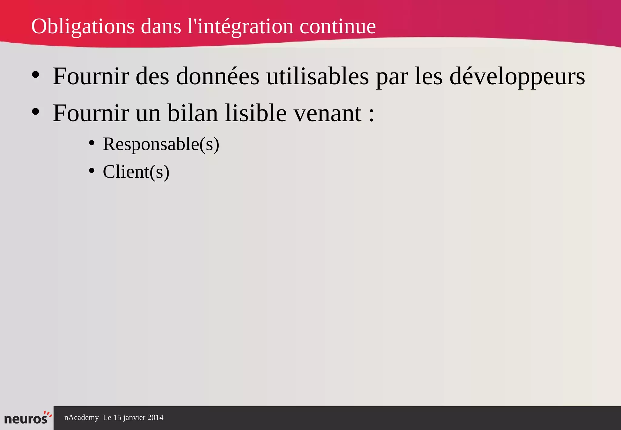 nAcademy Le 15 janvier 2014 Neuros -
Obligations dans l'intégration continue
• Fournir des données utilisables par les développeurs
• Fournir un bilan lisible venant :
• Responsable(s)
• Client(s)
 