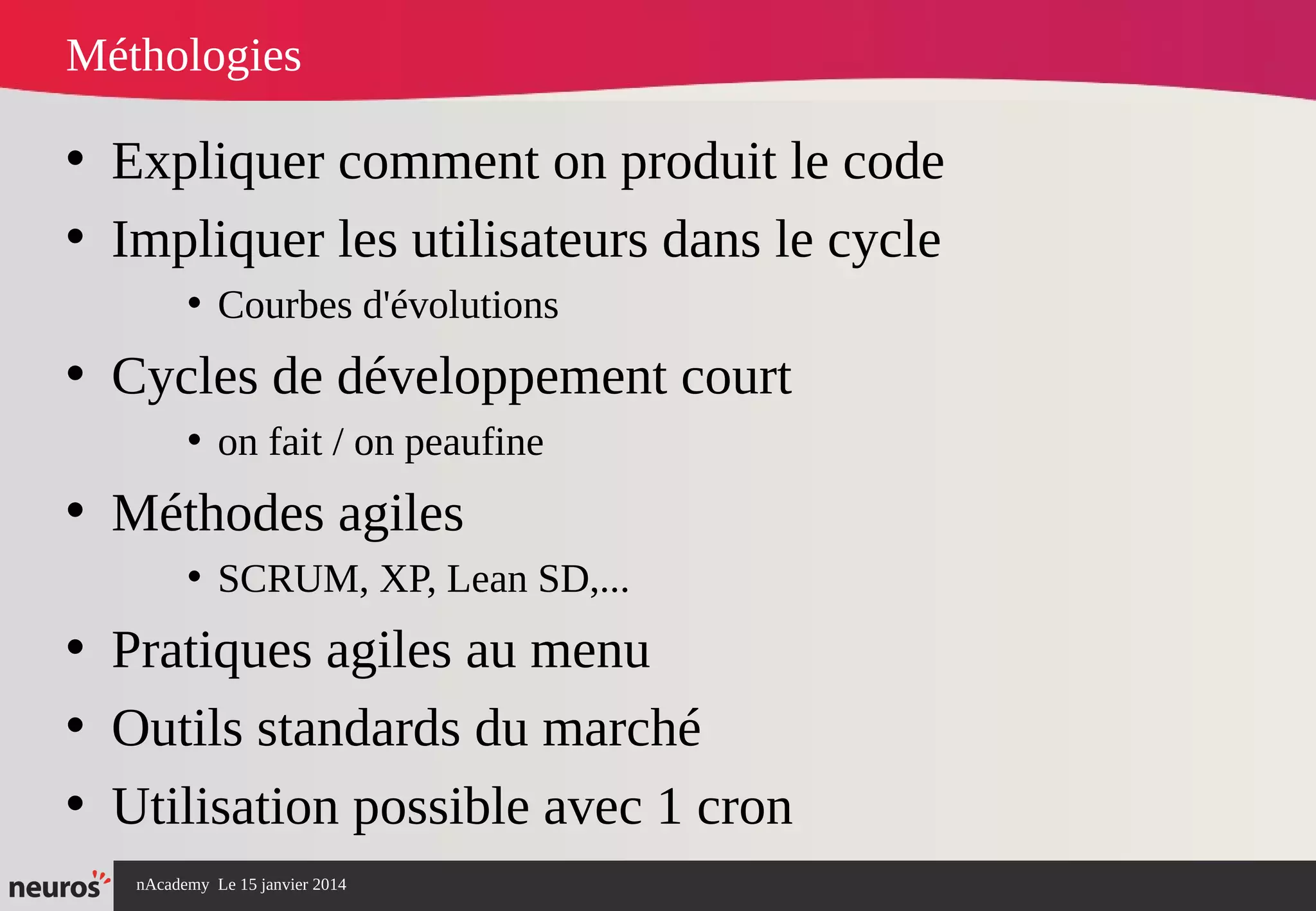 nAcademy Le 15 janvier 2014 Neuros -
Méthologies
• Expliquer comment on produit le code
• Impliquer les utilisateurs dans le cycle
• Courbes d'évolutions
• Cycles de développement court
• on fait / on peaufine
• Méthodes agiles
• SCRUM, XP, Lean SD,...
• Pratiques agiles au menu
• Outils standards du marché
• Utilisation possible avec 1 cron
 