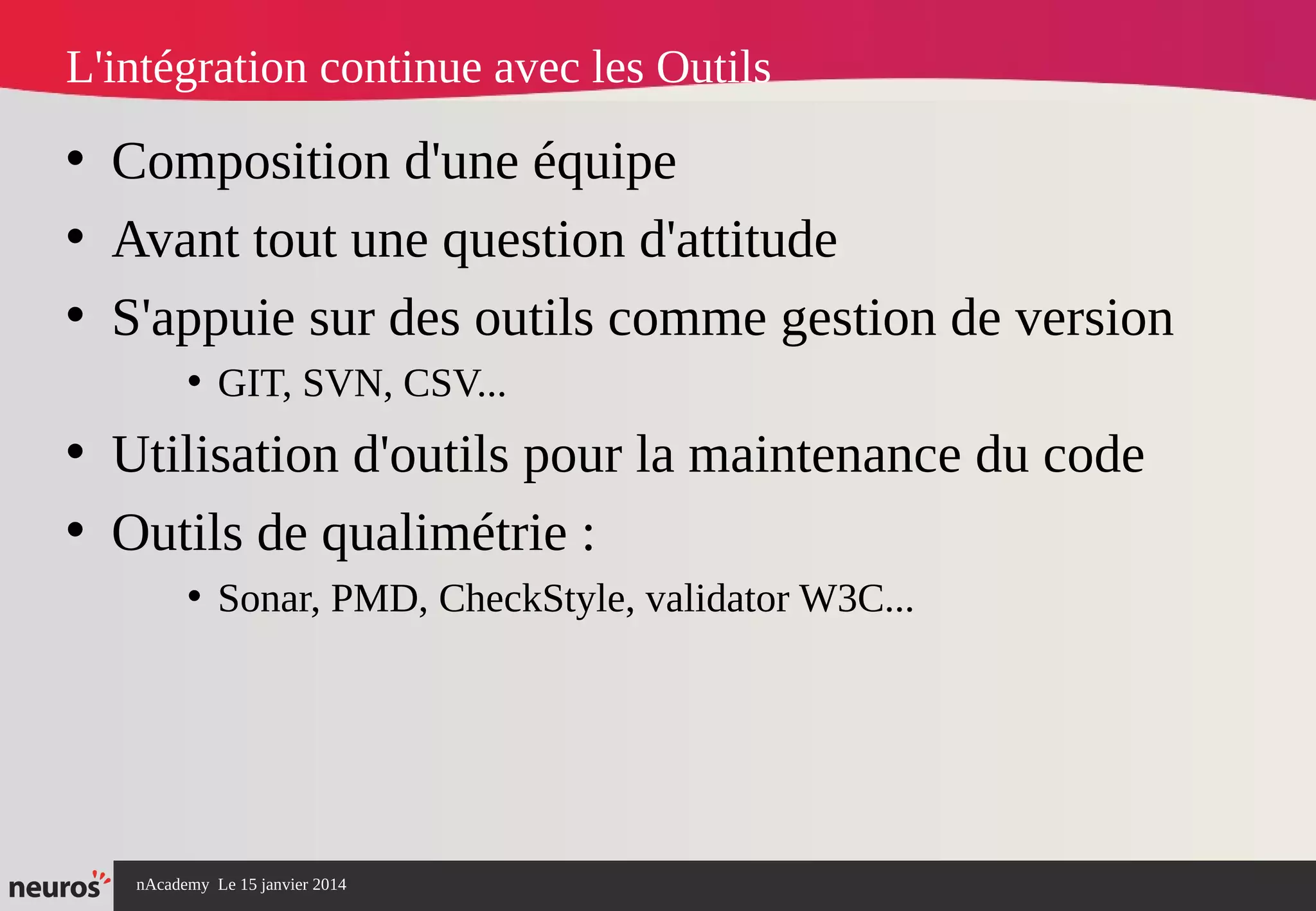 nAcademy Le 15 janvier 2014 Neuros -
L'intégration continue avec les Outils
• Composition d'une équipe
• Avant tout une question d'attitude
• S'appuie sur des outils comme gestion de version
• GIT, SVN, CSV...
• Utilisation d'outils pour la maintenance du code
• Outils de qualimétrie :
• Sonar, PMD, CheckStyle, validator W3C...
 