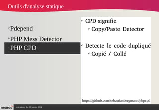 nAcademy Le 15 janvier 2014 Neuros -
➢
Pdepend
➢
PHP Mess Detector
➢
PHP CPD
✔
CPD signifie
✔
Copy/Paste Detector
✔
Detecte le code dupliqué
✔
Copié / Collé
Outils d'analyse statique
https://github.com/sebastianbergmann/phpcpd
 