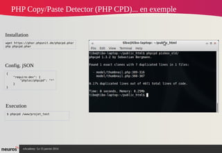 nAcademy Le 15 janvier 2014 Neuros -
PHP Copy/Paste Detector (PHP CPD)... en exemple
{
"require-dev": {
"phploc/phpcpd": "*"
}
}
wget https://phar.phpunit.de/phpcpd.phar
php phpcpd.phar
Installation
Config. jSON
$ phpcpd /www/projet_test
Execution
 