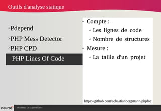 nAcademy Le 15 janvier 2014 Neuros -
➢Pdepend
➢PHP Mess Detector
➢PHP Lines Of Code
✔
Compte :
✔
Les lignes de code
✔
Nombre de structures
✔
Mesure :
✔
La taille d'un projet
Outils d'analyse statique
➢
PHP CPD
https://github.com/sebastianbergmann/phploc
 