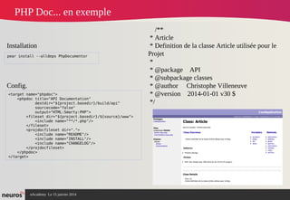 nAcademy Le 15 janvier 2014 Neuros -
PHP Doc... en exemple
<target name="phpdoc">
<phpdoc title="API Documentation"
destdir="${project.basedir}/build/api"
sourcecode="false"
output="HTML:Smarty:PHP">
<fileset dir="${project.basedir}/${source}/www">
<include name="**/*.php"/>
</fileset>
<projdocfileset dir=".">
<include name="README"/>
<include name="INSTALL"/>
<include name="CHANGELOG"/>
</projdocfileset>
</phpdoc>
</target>
pear install --alldeps PhpDocumentor
Installation
Config.
/**
* Article
* Definition de la classe Article utilisée pour le
Projet
*
* @package API
* @subpackage classes
* @author Christophe Villeneuve
* @version 2014-01-01 v30 $
*/
 