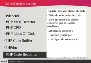 nAcademy Le 15 janvier 2014 Neuros -
➢Pdepend
➢PHP Mess Detector
➢PHP Code Beautifier
✔
Généré une vue stylée du code
✔
Evite de reformater le code
✔
Mise en avant des alertes
remontées par les outils
précédents
✔
Différentes versions :
✔
Version graphique
✔
En ligne de commande
Outils d'analyse statique
➢
PHP CPD
➢
PHP Lines Of Code
➢
PHP Code Sniffer
➢
PHPdoc
http://www.waterproof.fr/products/phpCodeBeautifier/
 