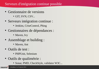 nAcademy Le 15 janvier 2014 Neuros -
Serveurs d'intégration continue possible
• Gestionnaire de versions
• GIT, SVN, CSV...
• Serveurs intégration continue :
• Jenkins, CriseControl, Phing
• Gestionnaires de dépendances :
• Maven, Ivy
• Assemblage et building :
• Maven, Ant
• Outils de test :
• PHPUnit, Selenium
• Outils de qualimétrie :
• Sonar, PMD, CheckStyle, validator W3C...
 