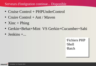 nAcademy Le 15 janvier 2014 Neuros -
Serveurs d'intégration continue... Disponible
• Cruise Control + PHPUnderControl
• Cruire Control + Ant / Maven
• Xinc + Phing
• Gerkin+Behat+Mint VS Gerkin+Cucumber+Sahi
• Jenkins +...
•
Fichiers PHP
•
Shell
•
Batch
•
Fichiers PHP
•
Shell
•
Batch
 