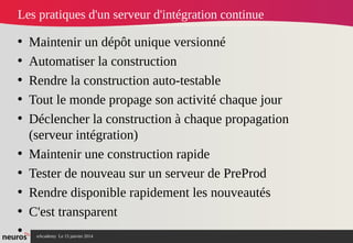 nAcademy Le 15 janvier 2014 Neuros -
Les pratiques d'un serveur d'intégration continue
• Maintenir un dépôt unique versionné
• Automatiser la construction
• Rendre la construction auto-testable
• Tout le monde propage son activité chaque jour
• Déclencher la construction à chaque propagation
(serveur intégration)
• Maintenir une construction rapide
• Tester de nouveau sur un serveur de PreProd
• Rendre disponible rapidement les nouveautés
• C'est transparent
•
 