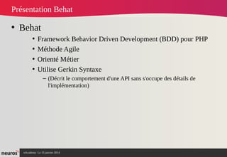 nAcademy Le 15 janvier 2014 Neuros -
Présentation Behat
• Behat
• Framework Behavior Driven Development (BDD) pour PHP
• Méthode Agile
• Orienté Métier
• Utilise Gerkin Syntaxe
– (Décrit le comportement d'une API sans s'occupe des détails de
l'implémentation)
 