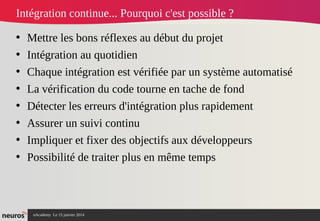 nAcademy Le 15 janvier 2014 Neuros -
• Mettre les bons réflexes au début du projet
• Intégration au quotidien
• Chaque intégration est vérifiée par un système automatisé
• La vérification du code tourne en tache de fond
• Détecter les erreurs d'intégration plus rapidement
• Assurer un suivi continu
• Impliquer et fixer des objectifs aux développeurs
• Possibilité de traiter plus en même temps
Intégration continue... Pourquoi c'est possible ?
 