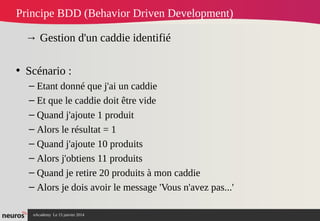 nAcademy Le 15 janvier 2014 Neuros -
Principe BDD (Behavior Driven Development)
→ Gestion d'un caddie identifié
• Scénario :
– Etant donné que j'ai un caddie
– Et que le caddie doit être vide
– Quand j'ajoute 1 produit
– Alors le résultat = 1
– Quand j'ajoute 10 produits
– Alors j'obtiens 11 produits
– Quand je retire 20 produits à mon caddie
– Alors je dois avoir le message 'Vous n'avez pas...'
 