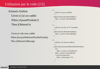 nAcademy Le 15 janvier 2014 Neuros -
Utilisation par le code (2/2)
Scénario Outline
Given si j'ai un caddie
When jAjouteProduit(1)
Then jObtiensUn
Given je vide mon caddie
When jEssayeDeRetirerPlusDeProduit()
Then jObtiensUnMessage
/**
* @Given /^si jai un caddie$/
*/
public function jAjouteProduit($qte) {
$this->_account->addCaddy($qte);
}
/**
* @Given /^je retire "([^"]*)" produit$/
*/
public function jeRetireProduit($qte) {
$this->_account->takeCaddy($qte);
}
/**
* @Given /^je vide mon caddie $/
*/
public function jEssayeDeRetirerPlusDePorduit() {
try {
$this->_account->setTotalQte(11);
$this->_account->takeCaddy(20);
} catch (Exception $e) {
$this->_lastException = $e;
}
}
 