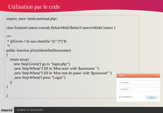 nAcademy Le 15 janvier 2014 Neuros -
Utilisation par le code
require_once 'mink/autoload.php';
class FeatureContext extends BehatMinkBehatContextMinkContext {
/**
* @Given /^Je suis identifie "([^"]*)"$/
*/
public function jeSuisIdentifie($username)
{
return array(
new StepGiven('I go to "login.php"')
,new StepWhen("I fill in 'Mon nom' with '$username' ")
,new StepWhen("I fill in 'Mon mot de passe' with '$password' ")
,new StepWhen('I press "Login"')
);
}
}
 