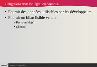 nAcademy Le 15 janvier 2014 Neuros -
Obligations dans l'intégration continue
• Fournir des données utilisables par les développeurs
• Fournir un bilan lisible venant :
• Responsable(s)
• Client(s)
 