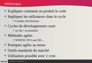 nAcademy Le 15 janvier 2014 Neuros -
Méthologies
• Expliquer comment on produit le code
• Impliquer les utilisateurs dans le cycle
• Courbes d'évolutions
• Cycles de développement court
• on fait / on peaufine
• Méthodes agiles
• SCRUM, XP, Lean SD,...
• Pratiques agiles au menu
• Outils standards du marché
• Utilisation possible avec 1 cron
 