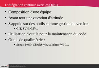nAcademy Le 15 janvier 2014 Neuros -
L'intégration continue avec les Outils
• Composition d'une équipe
• Avant tout une question d'attitude
• S'appuie sur des outils comme gestion de version
• GIT, SVN, CSV...
• Utilisation d'outils pour la maintenance du code
• Outils de qualimétrie :
• Sonar, PMD, CheckStyle, validator W3C...
 