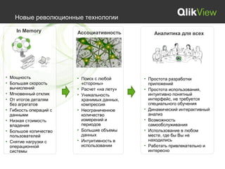 Новые революционные технологии

    In Memory           Ассоциативность          Аналитика для всех




• Мощность              • Поиск с любой      • Простота разработки
• Большая скорость        «стороны»            приложений
  вычислений            • Расчет «на лету»   • Простота использования,
• Мгновенный отклик     • Уникальность         интуитивно понятный
• От итогов деталям       хранимых данных,     интерфейс, не требуется
  без агрегатов           компрессия           специального обучения
• Гибкость операций с   • Неограниченное     • Динамический интерактивный
  данными                 количество           анализ
• Низкая стоимость        измерений и        • Возможность
  владения                периодов             самообслуживания
• Большое количество    • Большие объемы     • Использование в любом
  пользователей           данных               месте, где бы Вы не
• Снятие нагрузки с     • Интуитивность в      находились
  операционной            использовании      • Работать привлекательно и
  системы                                      интересно
 