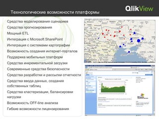 Технологические возможности платформы

Средства моделирования сценариев
Средства прогнозирования
Мощный ETL
Интеграция с Microsoft SharePoint
Интеграция с системами картографии
Возможность создания интернет-порталов
Поддержка мобильных платформ
Средства инкрементальной загрузки
Современные средства безопасности
Средства разработки и рассылки отчетности
Средства ввода данных, создания
собственных таблиц
Средства кластеризации, балансировки
нагрузки
Возможность OFF-line анализа
Гибкие возможности лицензирования
 