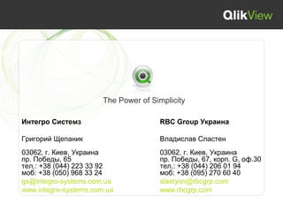 The Power of Simplicity

Интегро Системз                       RBC Group Украина

Григорий Щепаник                      Владислав Сластен
03062, г. Киев, Украина               03062, г. Киев, Украина
пр. Победы, 65                        пр. Победы, 67, корп. G, оф.30
тел.: +38 (044) 223 33 92             тел.: +38 (044) 206 01 94
моб: +38 (050) 968 33 24              моб: +38 (095) 270 60 40
gs@integro-systems.com.ua             slastyon@rbcgrp.com
www.integro-systems.com.ua            www.rbcgrp.com
 