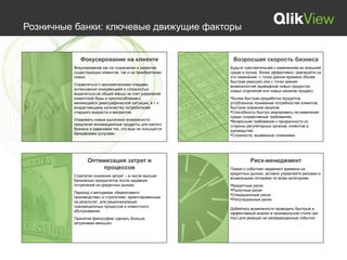 Розничные банки: ключевые движущие факторы


            Фокусирование на клиенте                       Возросшая скорость бизнеса
         Фокусирование как на сохранении и развитии       Будьте чувствительней к изменениям во внешней
         существующих клиентов, так и на приобретении     среде и лучше, более эффективно, реагируйте на
         новых.                                           эти изменения: с точки зрения времени (более
                                                          быстрая реакция) или с точки зрения
         Справляться с экономическими спадами,            возможностей (выведение новых продуктов,
         интенсивной конкуренцией и сложностью            новых отделений или новых каналов продаж).
         выделиться из общей массы за счет удержания
         клиентской базы и приспособления к               Более быстрая разработка продуктов,
         меняющейся демографической ситуации, в т.ч.      углубленное понимание потребностей клиентов,
         возрастающему количеству потребителей            быстрое освоение каналов
         старшего возраста и мигрантов.                   Способность быстро реагировать на изменения
                                                          среды (нормативные требования)
         Осваивать новые рыночные возможности ,           Возросшие требования к прозрачности со
         предлагая инновационные продукты для малого      стороны регуляторных органов, клиентов и
         бизнеса и охватывая тех, кто еще не пользуется   руководства
         банковскими услугами.                            Сложности, вызванные слияниями




                Оптимизация затрат и                                Риск-менеджмент
                     процессов                            Помня о событиях недавнего времени на
                                                          кредитных рынках, активно управляйте рисками и
         Стратегии снижения затрат – в числе высших
                                                          возможными потерями по всем категориям:
         банковских приоритетов после недавних
         потрясений на кредитных рынках.                  Кредитные риски
                                                          Рыночные риски
         Переход к методикам «бережливого                 Операционные риски
         производства» и стратегиям, ориентированным      Репутационные риски
         на результат, для рационализации
         транзакционных процессов и клиентского
                                                          Добейтесь возможности проводить быстрый и
         обслуживания.
                                                          эффективный анализ в произвольном стиле (ad-
         Принятие философии «делать больше,               hoc) для реакции на непредвиденные события.
         затрачивая меньше».
 