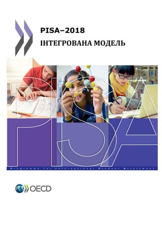 [ПРИМІТКА: Проект цього документу було передано Керівній Раді PISA у Мюнхені. Ця
оновлена версія містить в собі оцінювання фінансової грамотності та кінцеві рішення
щодо міжнародних опцій.]
Перша зустріч національних координаторів
проекту PISA 2018
14-18 березня 2016
Чеська Республіка, м. Прага
PISA–2018
ІНТЕГРОВАНА МОДЕЛЬ
 