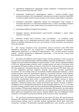  оцінювання інваріантності параметрів завдань порівняно з попередніми циклами
PISA для циклу 2018 року (КТ та ПТ);
 оцінювання інваріантності характеристик завдань з погляду розміру сталих
комплексів завдань, тобто порівняння 30-хвилинних кластерів із минулих турів PISA
зі зміною позицій меншої кількості блоків у підготовці до адаптивного тестування;
 отримання початкових параметрів завдань для оцінювання нових завдань із
читацької грамотності та глобальної компетентності, а також для відбору кінцевого
комплексу завдань із таких нових блоків для основного етапу дослідження;
 оцінювання вибірки й операцій дослідження;
 перевірка якісного функціонування комп’ютерної платформи в межах країн-
учасниць і між ними.
25. Оскільки основна мета пілотного етапу дослідження – це підтримка цілей,
визначених вище, але не оцінювання розподілу знань у межах національних популяцій,
вимоги до вибірки відрізняються від тих, що визначені в цьому документі для основного
етапу дослідження.
26. Як і модель основного етапу дослідження, модель пілотного етапу PISA–2018
передбачає реалізацію КТ, що складається з оцінювання читацької, математичної,
природничої грамотності та глобальної компетентності, і ПТ, до якого входять ключові
домени – читання, математика та природничі дисципліни – у тому вигляді, у якому вони
були використані у 2015 році.
27. Для країн, які обирають комп’ютерну подачу тестових матеріалів, згідно з моделлю
для пілотного етапу рекомендовано здійснити вибірку учасників щонайменше з 28 шкіл. У
кожній із цих шкіл необхідно відібрати та протестувати 71 учня з метою отримання вибірки
в 1992 учні. Рекомендована кількість учнів із кожної школи для участі в пілотному етапі
дослідження 2018 року подібна до кількості учнів 2015-го. Хоча ця кількість збільшена на
20 учнів порівняно з минулими циклами, пілотний етап дослідження 2018 року знову має
на меті порівняння декількох варіантів моделей, цього разу стосовно адаптивного
тестування. Під час відбору учнів для тестування потрібно враховувати наявність у школі
великої кількості учнів, які відповідають вимогам, і достатньої кількості комп’ютерного
оснащення. Хоча модель пілотного етапу PISA–2018 краще піддається адаптації залежно
від кількості шкіл, ніж попередня модель, не рекомендується збільшення кількості шкіл з
одночасним зменшенням групи учнів із кожної школи для вибірки, оскільки в такому
випадку порівняння результатів між групами ускладнюється. Країни, які відчувають
труднощі з пошуком великих шкіл, можуть розглянути таку модель: 50 учнів із кожної з
39 обраних шкіл із випадковим розподілом на три відповідні групи по 15, 17, та 18 учнів.
Розподіл тестових зошитів у групі має бути випадковим (або рандомним). За цією моделлю
буде отримано 1950 рандомних варіантів груп для вивчення. Ми визнаємо, що деякі країни
можуть захотіти змінити вимоги такої моделі для того, щоб урахувати свої унікальні умови.
Якщо країна хоче використати іншу модель, важливо обрати таку, яка найкращим чином
підходить до її потреб й одночасно відповідає цілям пілотного етапу дослідження.
28. Усі учні будуть рандомно розподілені на три групи: КТ-тренд, КТ-тренд/оновлене
читання та КТ-оновлене читання/глобальна компетентність. Важливо розуміти, що кожний
учень/учениця отримає один із тестових зошитів, призначених його/її групі, який буде
складатися з чотирьох 30-хвилинних кластерів щонайбільше з двох доменів, у результаті
 