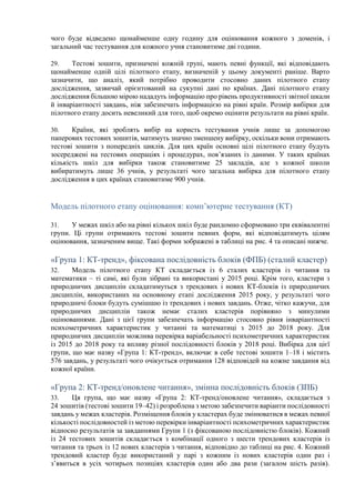 чого буде відведено щонайменше одну годину для оцінювання кожного з доменів, і
загальний час тестування для кожного учня становитиме дві години.
29. Тестові зошити, призначені кожній групі, мають певні функції, які відповідають
щонайменше одній цілі пілотного етапу, визначеній у цьому документі раніше. Варто
зазначити, що аналіз, який потрібно проводити стосовно даних пілотного етапу
дослідження, зазвичай орієнтований на сукупні дані по країнах. Дані пілотного етапу
дослідження більшою мірою нададуть інформацію про рівень продуктивності звітної шкали
й інваріантності завдань, ніж забезпечать інформацією на рівні країн. Розмір вибірки для
пілотного етапу досить невеликий для того, щоб окремо оцінити результати на рівні країн.
30. Країни, які зроблять вибір на користь тестування учнів лише за допомогою
паперових тестових зошитів, матимуть значно зменшену вибірку, оскільки вони отримають
тестові зошити з попередніх циклів. Для цих країн основні цілі пілотного етапу будуть
зосереджені на тестових операціях і процедурах, пов’язаних із даними. У таких країнах
кількість шкіл для вибірки також становитиме 25 закладів, але з кожної школи
вибиратимуть лише 36 учнів, у результаті чого загальна вибірка для пілотного етапу
дослідження в цих країнах становитиме 900 учнів.
Модель пілотного етапу оцінювання: комп’ютерне тестування (КТ)
31. У межах шкіл або на рівні кількох шкіл буде рандомно сформовано три еквівалентні
групи. Ці групи отримають тестові зошити певних форм, які відповідатимуть цілям
оцінювання, зазначеним вище. Такі форми зображені в таблиці на рис. 4 та описані нижче.
«Група 1: КТ-тренд», фіксована послідовність блоків (ФПБ) (сталий кластер)
32. Модель пілотного етапу КТ складається із 6 сталих кластерів із читання та
математики – ті самі, які були зібрані та використані у 2015 році. Крім того, кластери з
природничих дисциплін складатимуться з трендових і нових КТ-блоків із природничих
дисциплін, використаних на основному етапі дослідження 2015 року, у результаті чого
природничі блоки будуть сумішшю із трендових і нових завдань. Отже, чітко кажучи, для
природничих дисциплін також немає сталих кластерів порівняно з минулими
оцінюваннями. Дані з цієї групи забезпечать інформацію стосовно рівня інваріантності
психометричних характеристик у читанні та математиці з 2015 до 2018 року. Для
природничих дисциплін можлива перевірка варіабельності психометричних характеристик
із 2015 до 2018 року та впливу різної послідовності блоків у 2018 році. Вибірка для цієї
групи, що має назву «Група 1: КТ-тренд», включає в себе тестові зошити 1–18 і містить
576 завдань, у результаті чого очікується отримання 128 відповідей на кожне завдання від
кожної країни.
«Група 2: КТ-тренд/оновлене читання», змінна послідовність блоків (ЗПБ)
33. Ця група, що має назву «Група 2: КТ-тренд/оновлене читання», складається з
24 зошитів (тестові зошити 19–42) і розроблена з метою забезпечити варіанти послідовності
завдань у межах кластерів. Розміщення блоків у кластерах буде змінюватися в межах певної
кількості послідовностей із метою перевірки інваріантності психометричних характеристик
відносно результатів за завданнями Групи 1 (з фіксованою послідовністю блоків). Кожний
із 24 тестових зошитів складається з комбінації одного з шести трендових кластерів із
читання та трьох із 12 нових кластерів з читання, відповідно до таблиці на рис. 4. Кожний
трендовий кластер буде використаний у парі з кожним із нових кластерів один раз і
з’явиться в усіх чотирьох позиціях кластерів один або два рази (загалом шість разів).
 