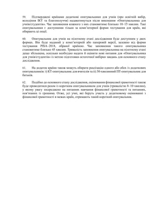 59. Підтверджені країнами додаткові опитувальники для учнів (про освітній вибір,
володіння ІКТ та благополуччя) надаватимуться після виконання «Опитувальника для
учнів/студентів». Час заповнення кожного з них становитиме близько 10–15 хвилин. Такі
опитувальники є доступними тільки за комп’ютерної форми тестування для країн, які
обирають ці опції.
60. Опитувальник для учнів на пілотному етапі дослідження буде доступним у двох
формах. Він буде наданий у комп’ютерній або паперовій версії, залежно від форми
тестування PISA–2018, обраної країною. Час заповнення такого опитувальника
становитиме близько 45 хвилин. Тривалість заповнення опитувальника на пілотному етапі
дещо збільшена, оскільки необхідно надати й оцінити нові питання для «Опитувальника
для учнів/студентів» із метою підготовки остаточної вибірки завдань для основного етапу
дослідження.
61. На додаток країни також можуть обирати реалізацію одного або обох із додаткових
опитувальників: i) КТ-опитувальник для вчителів та ii) 30-хвилинний ПТ-опитувальник для
батьків.
62. Подібно до основного етапу дослідження, оцінювання фінансової грамотності також
буде проводитися разом із коротким опитувальником для учнів (тривалістю 8–10 хвилин),
у якому увагу зосереджено на питаннях навчання фінансової грамотності та питаннях,
пов’язаних із грошима. Отже, усі учні, які беруть участь у додатковому оцінюванні з
фінансової грамотності в межах країн, отримають такий короткий опитувальник.
 