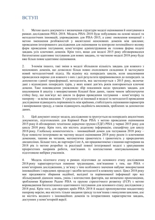 ВСТУП
1. Метою цього документа є визначення структури моделі оцінювання й опитування в
рамках дослідження PISA–2018. Модель PISA–2018 буде побудована на основі моделі та
методологічних інновацій, упроваджених для PISA–2015, а саме: оновлення концепції з
метою зменшення розбіжностей у висвітленні неосновних доменів між циклами;
проведення інтегрованого дослідження для оцінювання та контролю потенційного впливу
форм проведення тестування; комп’ютерне адміністрування як головна форма подачі
завдань усіх ключових доменів. Крім того, якщо для моделі 2015 року обговорювалося
багатоетапне адаптивне тестування для нових завдань, то частиною моделі 2018 року буде
вже більш повне адаптивне оцінювання.
2. З-поміж іншого, такі зміни в моделі збільшили кількість завдань для кожного з
неосновних доменів, що дозволило більш повно охоплювати складники й застосувати
новий методологічний підхід. На відміну від попередніх циклів, коли шкалювання
проводилося окремо для кожного з них і далі результати прирівнювалися до попередніх за
допомогою єдиної трансформації, методологія, яка застосовується з 2015 року, включає
дані з відповідних попередніх турів, у яких кожні дев’ять років повторюються ключові
домени. Таке нововведення уможливлю збір показників щодо трендових завдань для
шкалювання й аналізу з використанням більшої бази даних, таким чином забезпечуючи
стійку базу, що пов’язує всі цикли та форми проведення тестування – комп’ютерну та
паперову – за всіма шкалами. У сукупності ці інновації в моделі та методології проведення
дослідження підвищують порівнянність між країнами, стабілізують оцінювання параметрів
і вимірювання тренду, а також підвищують надійність висновків, зроблених за допомогою
даних.
3. Цей документ описує модель дослідження та ґрунтується на попередніх аналогічних
документах, підготовлених для Керівної Ради PISA з метою проведення оцінювання
2015 року й обговорених технічною дорадчою групою (ТДГ) PISA у червні 2015 року для
циклу 2018 року. Крім того, він містить додаткову інформацію, специфічну для циклу
2018 року. Глобальну компетентність – інноваційний домен для тестування 2018 року –
буде повністю інтегровано як частину моделі оцінювання 2018 року разом із ключовими
доменами, такими як читання, математична грамотність і грамотність у природничих
дисциплінах. Більше того, як партнери Core A, ми працюватимемо з іншими партнерами на
2018 рік із метою розробки та реалізації повної інтегрованої моделі з урахуванням
пріоритетних напрямів роботи, пов’язаних із контекстними опитувальниками та
підготовкою вибірки учасників.
4. Модель пілотного етапу в рамках підготовки до основного етапу дослідження
2018 року характеризується певними труднощами, пов’язаними з тим, що PISA є
комп’ютерним дослідженням, у зв’язку з чим особливого значення набуває використання
інноваційних і передових процедур і засобів методології в кожному циклі. Цикл 2018 року
має продовжити збирання надійної, валідної та порівнюваної інформації про все
збільшуваний діапазон знань, умінь і контекстних факторів, що визначено пропозиціями,
зробленими Керівною Радою PISA та групою стратегічного розвитку (ГСР) з метою
впровадження багатоетапного адаптивного тестування для основного етапу дослідження у
2018 році. Крім того, для окремих країн PISA–2018 й надалі пропонуватиме неадаптивну
паперову версію, яка містить тільки завдання тренду та пов’язана з минулими циклами, але
не містить жодного з інноваційних доменів та інтерактивних характеристик завдань,
доступних у комп’ютерній версії.
 