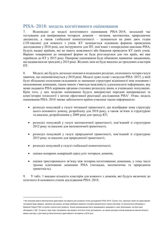 PISA–2018: модель когнітивного оцінювання
7. Відповідно до моделі когнітивного оцінювання PISA–2018, загальний час
тестування для вимірювання чотирьох доменів – читання, математики, природничих
дисциплін, а також глобальної компетентності – залишиться на рівні двох годин
(120 хвилин) для кожного з учнів. КТ залишається основною формою проведення
дослідження у 2018 році, але інструменти для ПТ, пов’язані з попередніми циклами PISA,
будуть надані країнам, які не мають можливості або бажання проводити КТ своїх учнів.
Варіант повернення до паперової форми не буде розглядатися для тих країн, які вже
перейшли до КТ у 2015 році. Паперове оцінювання буде обмежене наявними завданнями,
що надавалися як трендові у 2015 році. Жодних змін не буде внесено до трендових кластерів
ПТ.
8. Моделі, які будуть детально описані в подальших розділах, охоплюють чотири галузі
навичок, що оцінюватимуться у 2018 році. Моделі дуже схожі з моделлю PISA–2015, у якій
було збільшено охоплення складників та зменшено структурні відмінності між основним і
неосновними доменами, таким чином з’явиться можливість удосконалити інформацію, яку
може надавати PISA керівним органам стосовно розподілу вмінь в учнівських популяціях.
Крім того, у цих моделях оцінювання будуть використані передові вимірювальні та
комп’ютерні технології з метою ефективної реалізації дослідження PISA1
. Отже, модель
оцінювання PISA–2018 зможе забезпечити країни-учасниці такою інформацією:
 розподіл популяцій у галузі читацької грамотності, що відображає нову структуру
цього основного домену, розроблену для 2018 року, а також зв’язки зі структурою
та шкалою, розробленими у 2009 році для тренду КТ;
 розподіл популяцій у галузі математичної грамотності, пов’язаний зі структурою
2012 року та шкалою для математичної грамотності;
 розподіл популяцій у галузі природничої грамотності, пов’язаний зі структурою
2015 року та шкалою для природничої грамотності;
 розподіл популяцій у галузі глобальної компетентності;
 оцінки попарних коваріацій серед усіх чотирьох доменів;
 оцінки тристороннього зв’язку між чотирма когнітивними доменами, у тому числі
трьома ключовими доменами PISA (читацька, математична та природнича
грамотність).
9. У табл. 1 вказано кількість кластерів для кожного з доменів, які будуть включені до
пілотного й основного етапів дослідження PISA–2018.
1 Ми плануємо ввести багатоетапне адаптоване тестування для основного етапу дослідження PISA–2018. Ступінь того, наскільки такий тип адаптований
тестування буде уведено, залежить від рішень, які буде необхідно прийняти стосовно використання сталих кластерів. Ці питання були обговорені з
Керівною Радою PISA та групою стратегічного розвитку. Їхньою рекомендацією було продовжувати працювати з цією пропозицією, що було далі
обговорено з ТДГ. Остання у свою чергу підтримала таку модель пілотного етапу дослідження, що зможе дослідити вплив розміщення змінних блоків в
межах кластеру у підготовці до багатоетапного адаптованого тестування у 2018 році.
 