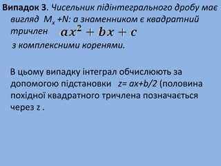Випадок 3. Чисельник підінтегрального дробу має
вигляд Mx +N: а знаменником є квадратний
тричлен
з комплексними коренями.
В цьому випадку інтеграл обчислюють за
допомогою підстановки z= ax+b/2 (половина
похідної квадратного тричлена позначається
через z .
 