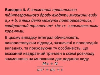 Випадок 4. В знаменник правильного
підінтегрального дробу входять множини виду
аi х + b, з яких деякі можуть повторюватись, і
квадратний тричлен ax2 +bx +c з комплексними
коренями.
В цьому випадку інтеграл обчислюють,
використовуючи підходи, зазначені в попередніх
випадках, та приховуючи ту особливість, що
вказаний квадратний тричлен в схемі розкладу
знаменника на множники дає доданок виду
 