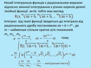 Нехай інтегральна функція є раціональним виразом
відносно змінної інтегрування x різних коренів деякої
лінійної функції ax+b, тобто має вигляд
Інтеграл від такої функції зводиться до інтеграла від
раціонального дробу постановкою ax + b = tm , де
m – найменше спільне кратне усіх показників
m1, m2,… mk.
тому
 