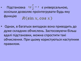 • Підстановка є універсальною,
оскільки дозволяє проінтегрувати будь-яку
функцію
• Однак, в багатьох випадках вона приводить до
дуже складних обчислень. Застосовуючи більш
вдалі підстановки, можна спростити такі
обчислення. При цьому користуються наступним
правилом.
 