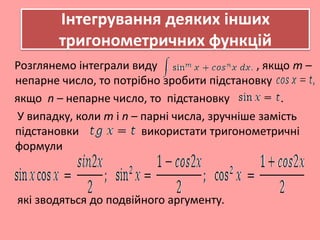 Інтегрування деяких інших
тригонометричних функцій
Розглянемо інтеграли виду , якщо m –
непарне число, то потрібно зробити підстановку
якщо n – непарне число, то підстановку .
У випадку, коли m і n – парні числа, зручніше замість
підстановки використати тригонометричні
формули
які зводяться до подвійного аргументу.
 