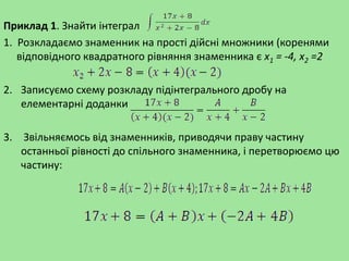 Приклад 1. Знайти інтеграл
1. Розкладаємо знаменник на прості дійсні множники (коренями
відповідного квадратного рівняння знаменника є x1 = -4, х2 =2
2. Записуємо схему розкладу підінтегрального дробу на
елементарні доданки
3. Звільняємось від знаменників, приводячи праву частину
останньої рівності до спільного знаменника, і перетворюємо цю
частину:
 