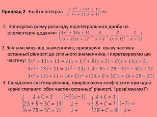 Приклад 2. Знайти інтеграл
1. Записуємо схему розкладу підінтегрального дробу на
елементарні доданки:
2. Звільняємось від знаменників, приводячи праву частину
останньої рівності до спільного знаменника, і перетворюємо цю
частину:
3. Складаємо систему рівнянь, прирівнюючи коефіцієнти при одна-
кових степенях обох частин останньої рівності, і розв'язуємо її:
 