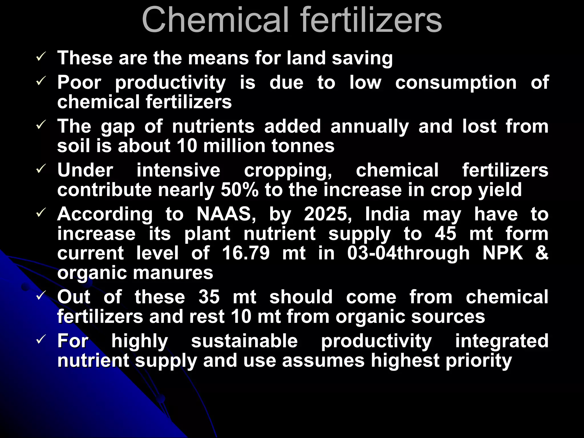 Chemical fertilizers These are the means for land saving Poor productivity is due to low consumption of chemical fertilizers The gap of nutrients added annually and lost from soil is about 10 million tonnes Under intensive cropping, chemical fertilizers contribute nearly 50% to the increase in crop yield According to NAAS, by 2025, India may have to increase its plant nutrient supply to 45 mt form current level of 16.79 mt in 03-04through NPK & organic manures Out of these 35 mt should come from chemical fertilizers and rest 10 mt from organic sources For highly sustainable productivity integrated nutrient supply and use assumes highest priority 