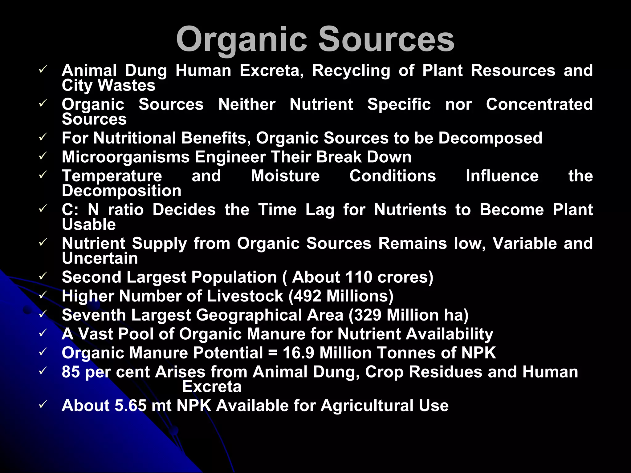 Organic Sources Animal Dung Human Excreta, Recycling of Plant Resources and City   Wastes Organic Sources Neither Nutrient Specific nor Concentrated Sources For Nutritional Benefits, Organic Sources to be Decomposed Microorganisms Engineer Their Break Down Temperature and Moisture Conditions Influence the Decomposition C: N ratio Decides the Time Lag for Nutrients to Become Plant Usable Nutrient Supply from Organic Sources Remains low, Variable and Uncertain Second Largest Population ( About 110 crores) Higher Number of Livestock (492 Millions) Seventh Largest Geographical Area (329 Million ha) A Vast Pool of Organic Manure for Nutrient Availability Organic Manure Potential = 16.9 Million Tonnes of NPK 85 per cent Arises from Animal Dung, Crop Residues and Human  Excreta About 5.65 mt NPK Available for Agricultural Use 