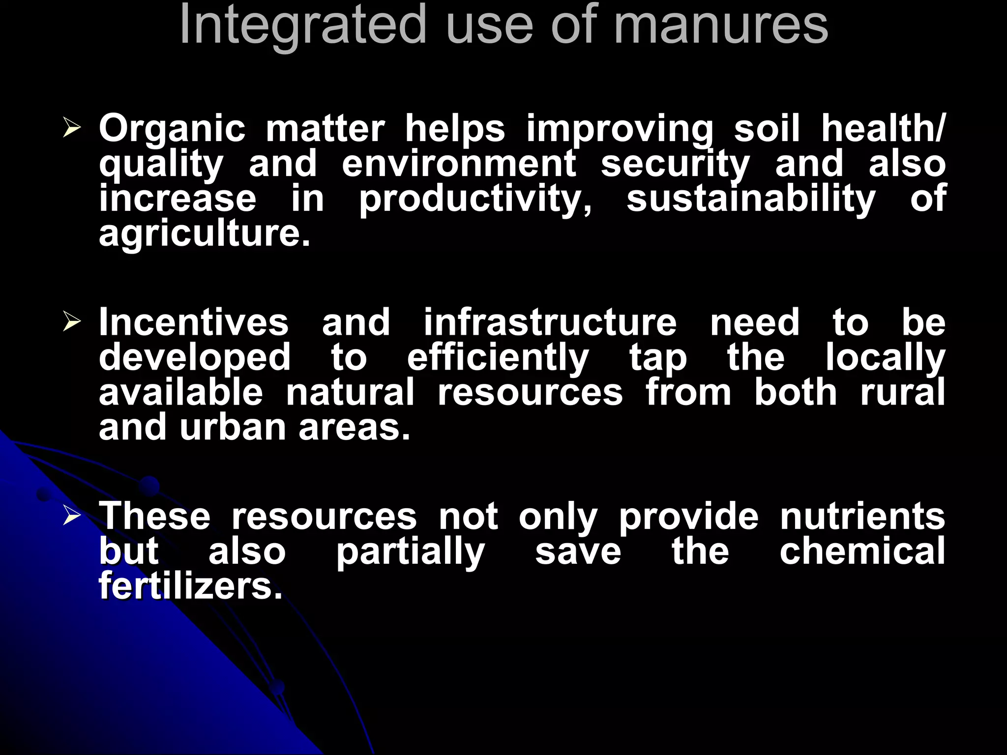 Integrated use of manures Organic matter helps improving soil health/ quality and environment security and also increase in productivity, sustainability of agriculture. Incentives and infrastructure need to be developed to efficiently tap the locally available natural resources from both rural and urban areas. These resources not only provide nutrients but also partially save the chemical fertilizers. 
