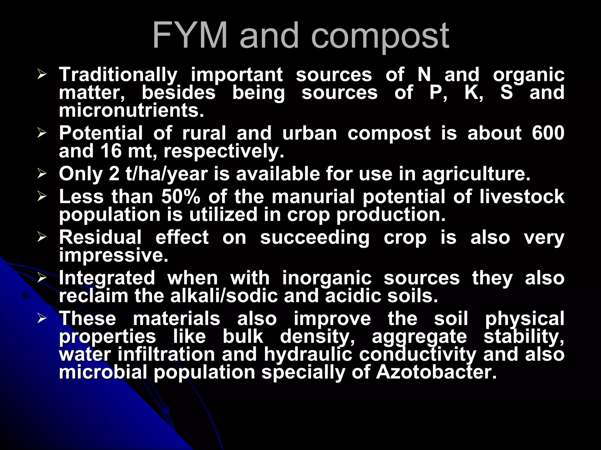 FYM and compost Traditionally important sources of N and organic matter, besides being sources of P, K, S and micronutrients. Potential of rural and urban compost is about 600 and 16 mt, respectively. Only 2 t/ha/year is available for use in agriculture. Less than 50% of the manurial potential of livestock population is utilized in crop production. Residual effect on succeeding crop is also very impressive. Integrated when with inorganic sources they also reclaim the alkali/sodic and acidic soils. These materials also improve the soil physical properties like bulk density, aggregate stability, water infiltration and hydraulic conductivity and also microbial population specially of Azotobacter. 