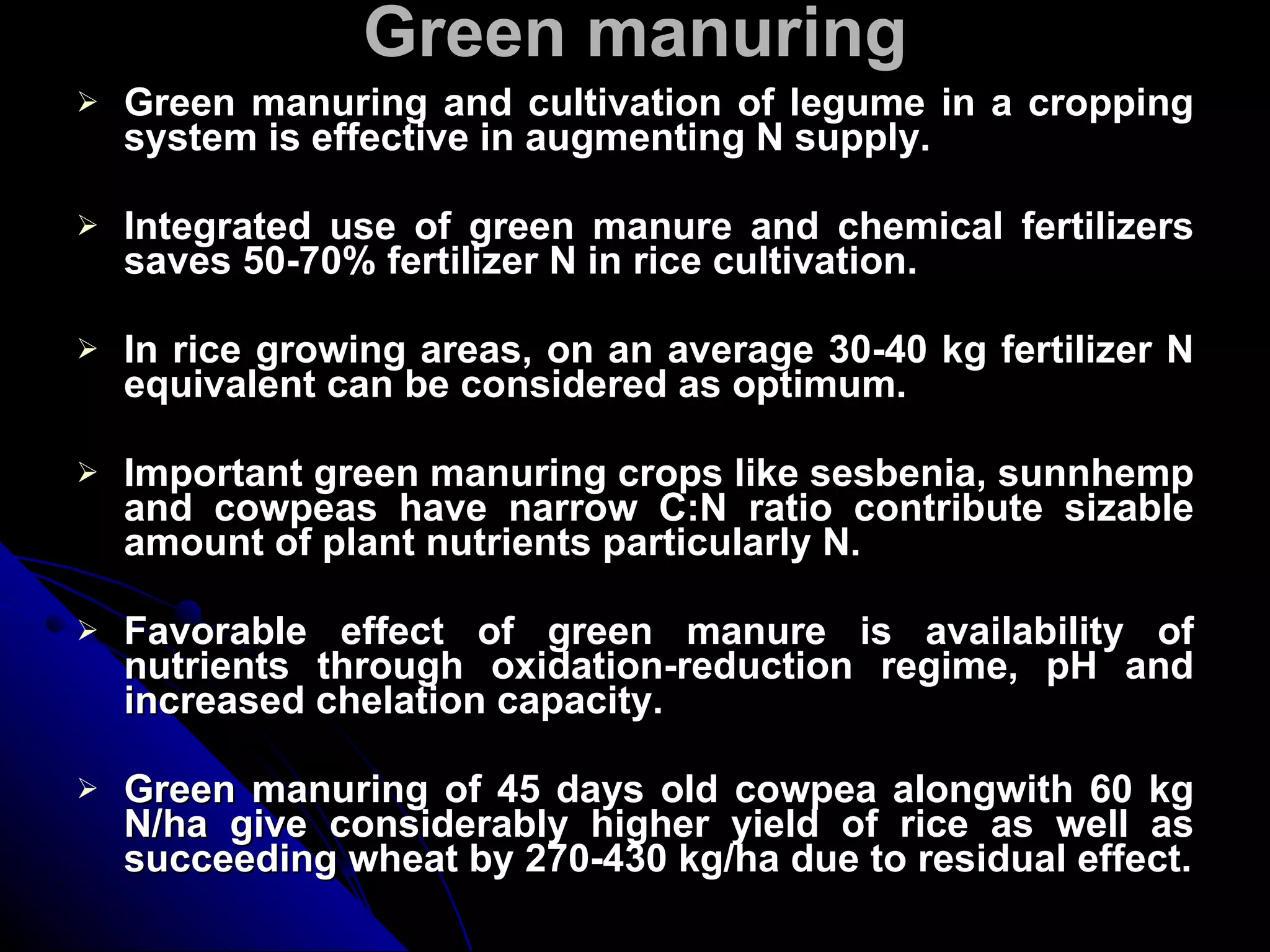 Green manuring Green manuring and cultivation of legume in a cropping system is effective in augmenting N supply. Integrated use of green manure and chemical fertilizers saves 50-70% fertilizer N in rice cultivation. In rice growing areas, on an average 30-40 kg fertilizer N equivalent can be considered as optimum. Important green manuring crops like sesbenia, sunnhemp and cowpeas have narrow C:N ratio contribute sizable amount of plant nutrients particularly N. Favorable effect of green manure is availability of nutrients through oxidation-reduction regime, pH and increased chelation capacity. Green manuring of 45 days old cowpea alongwith 60 kg N/ha give considerably higher yield of rice as well as succeeding wheat by 270-430 kg/ha due to residual effect. 