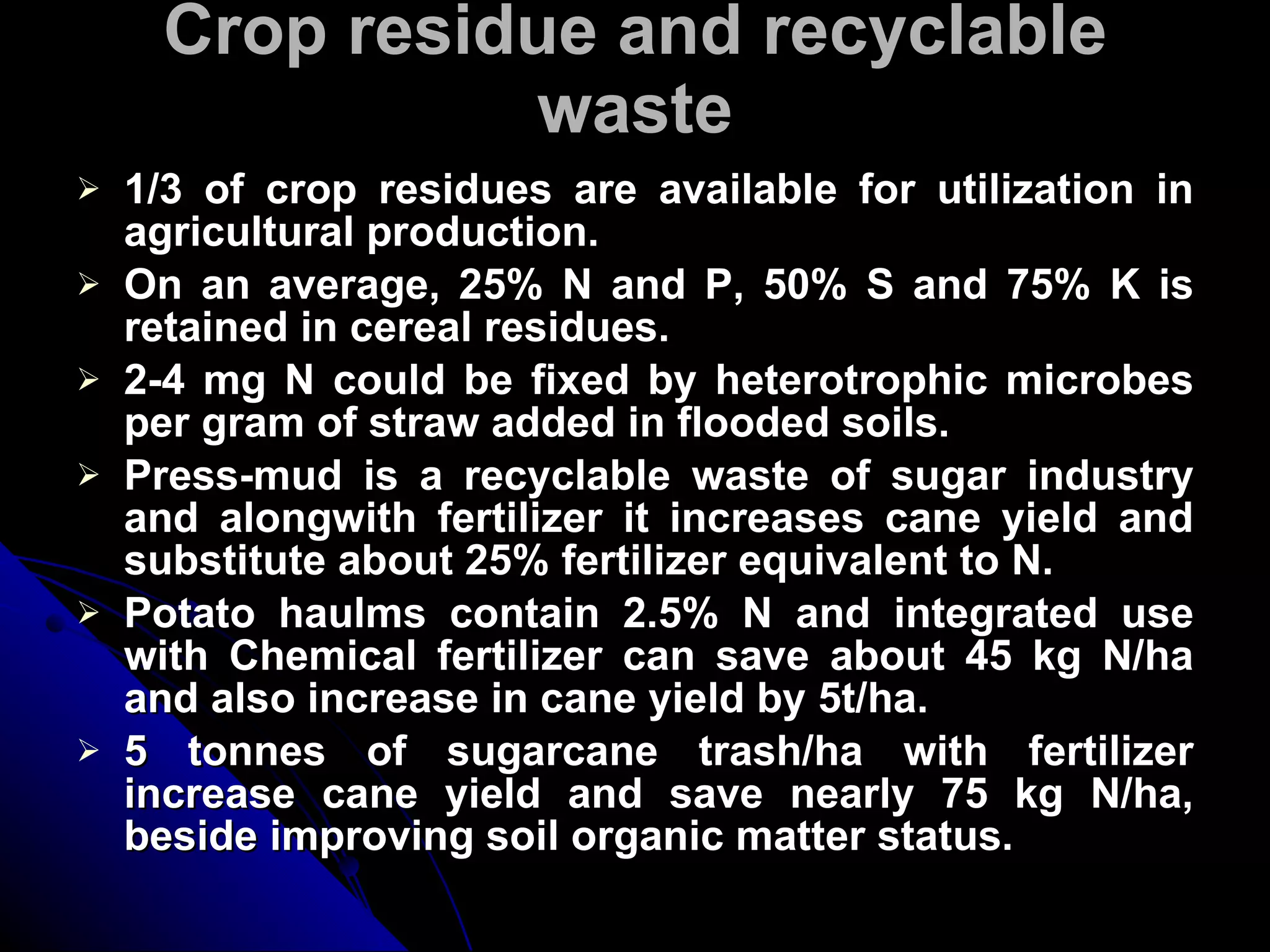 Crop residue and recyclable waste 1/3 of crop residues are available for utilization in agricultural production. On an average, 25% N and P, 50% S and 75% K is retained in cereal residues. 2-4 mg N could be fixed by heterotrophic microbes per gram of straw added in flooded soils. Press-mud is a recyclable waste of sugar industry and alongwith fertilizer it increases cane yield and substitute about 25% fertilizer equivalent to N. Potato haulms contain 2.5% N and integrated use with Chemical fertilizer can save about 45 kg N/ha and also increase in cane yield by 5t/ha. 5 tonnes of sugarcane trash/ha with fertilizer increase cane yield and save nearly 75 kg N/ha, beside improving soil organic matter status. 
