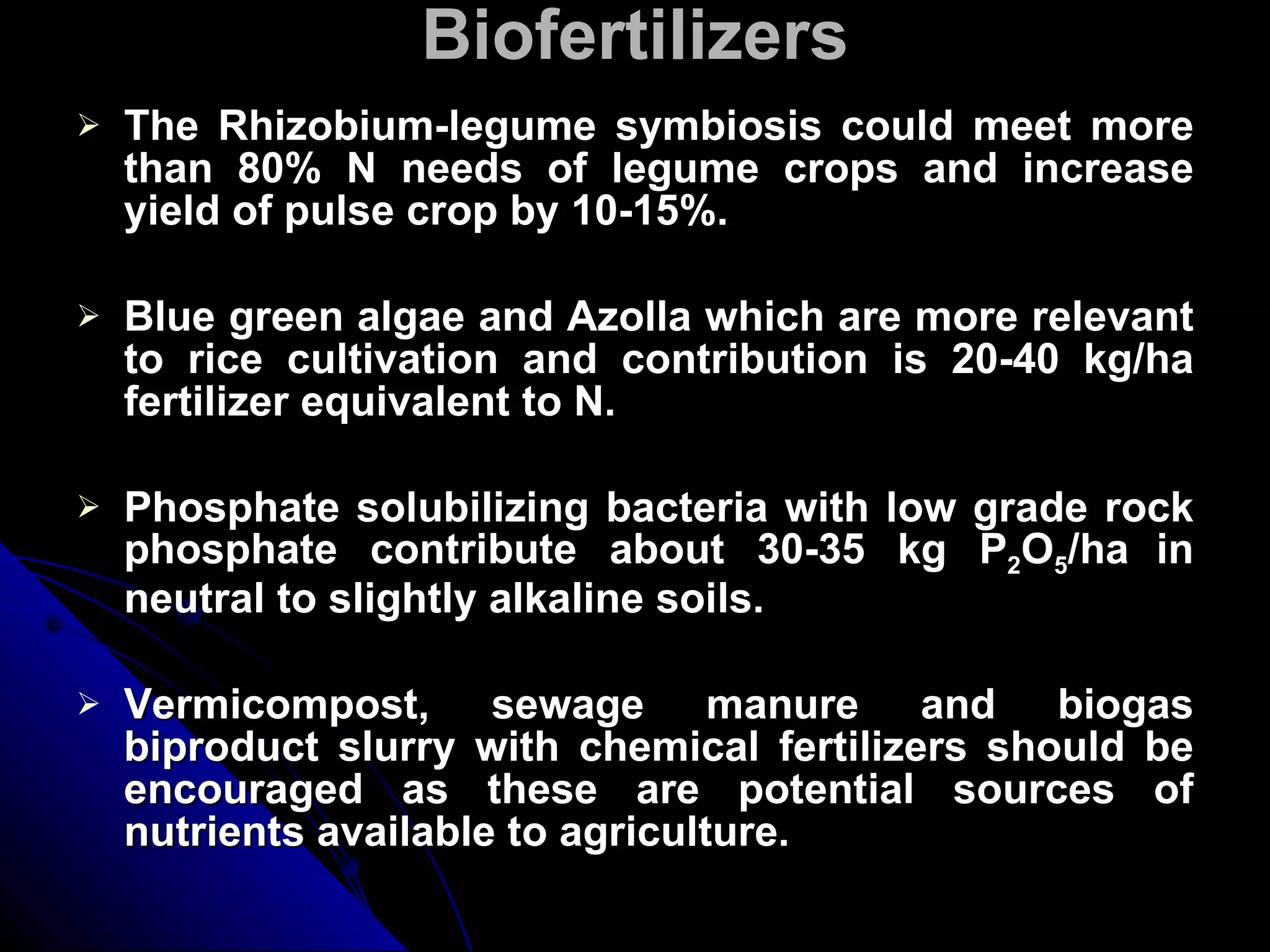 Biofertilizers The Rhizobium-legume symbiosis could meet more than 80% N needs of legume crops and increase yield of pulse crop by 10-15%. Blue green algae and Azolla which are more relevant to rice cultivation and contribution is 20-40 kg/ha fertilizer equivalent to N. Phosphate solubilizing bacteria with low grade rock phosphate contribute about 30-35 kg P 2 O 5 /ha   in neutral to slightly alkaline soils. Vermicompost, sewage manure and biogas biproduct slurry with chemical fertilizers should be encouraged as these are potential sources of nutrients available to agriculture. 