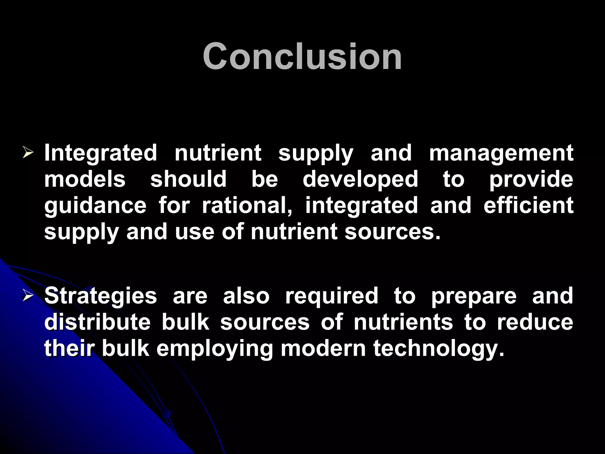 Conclusion Integrated nutrient supply and management models should be developed to provide guidance for rational, integrated and efficient supply and use of nutrient sources. Strategies are also required to prepare and distribute bulk sources of nutrients to reduce their bulk employing modern technology. 