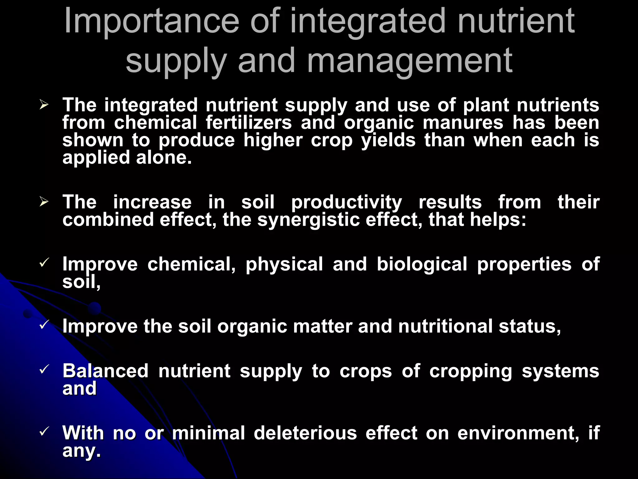 Importance of integrated nutrient supply and management The integrated nutrient supply and use of plant nutrients from chemical fertilizers and organic manures has been shown to produce higher crop yields than when each is applied alone. The increase in soil productivity results from their combined effect, the synergistic effect, that helps: Improve chemical, physical and biological properties of soil, Improve the soil organic matter and nutritional status, Balanced nutrient supply to crops of cropping systems and With no or minimal deleterious effect on environment, if any.  