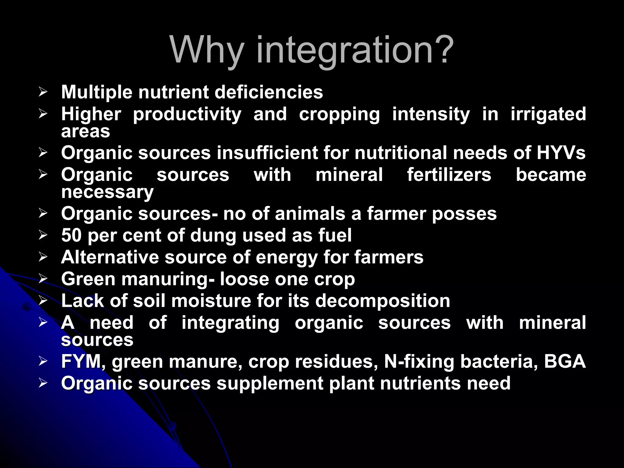 Why integration? Multiple nutrient deficiencies Higher productivity and cropping intensity in irrigated areas Organic sources insufficient for nutritional needs of HYVs Organic sources with mineral fertilizers became necessary Organic sources- no of animals a farmer posses 50 per cent of dung used as fuel Alternative source of energy for farmers Green manuring- loose one crop Lack of soil moisture for its decomposition A need of integrating organic sources with mineral sources FYM, green manure, crop residues, N-fixing bacteria, BGA Organic sources supplement plant nutrients need 