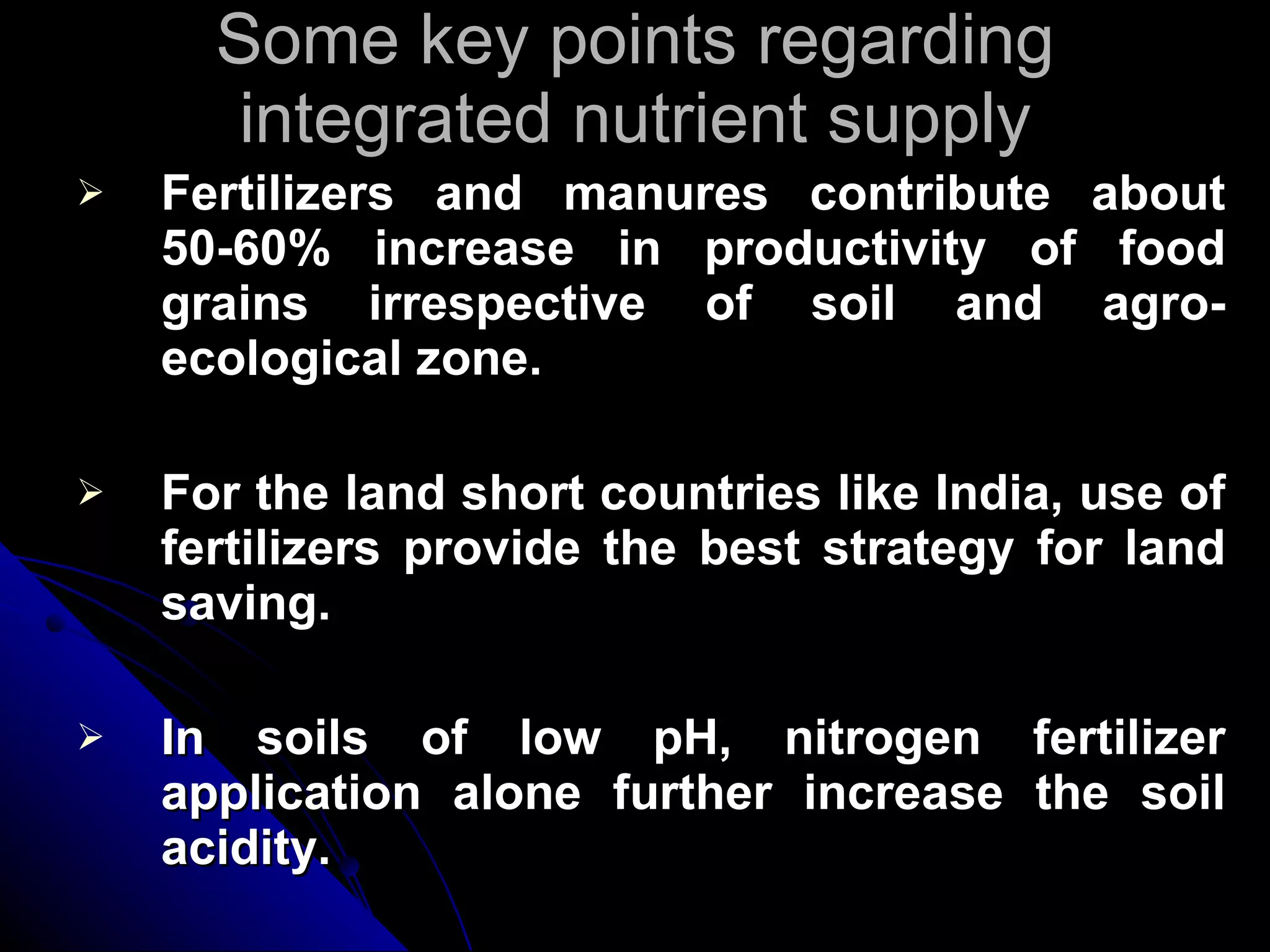 Some key points regarding integrated nutrient supply Fertilizers and manures contribute about 50-60% increase in productivity of food grains irrespective of soil and agro-ecological zone. For the land short countries like India, use of fertilizers provide the best strategy for land saving. In soils of low pH, nitrogen fertilizer application alone further increase the soil acidity. 